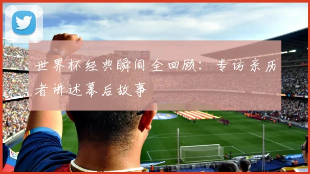 世界杯经典瞬间全回顾:专访亲历者讲述幕后故事