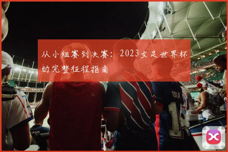 从小组赛到决赛:2023女足世界杯的完整征程指南