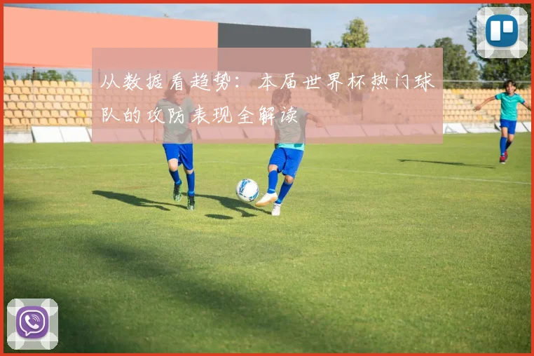 从数据看趋势:本届世界杯热门球队的攻防表现全解读