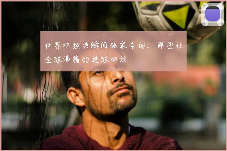 世界杯经典瞬间独家专访:那些让全球沸腾的进球回放