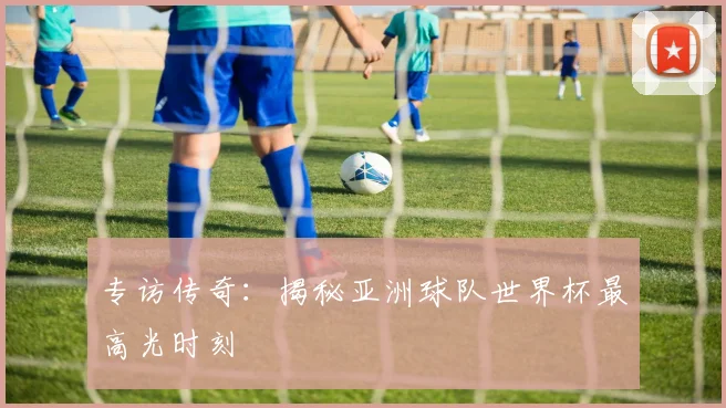 专访传奇:揭秘亚洲球队世界杯最高光时刻