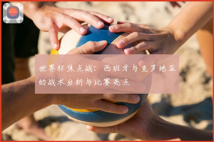 世界杯焦点战：西班牙与克罗地亚的战术分析与比赛亮点