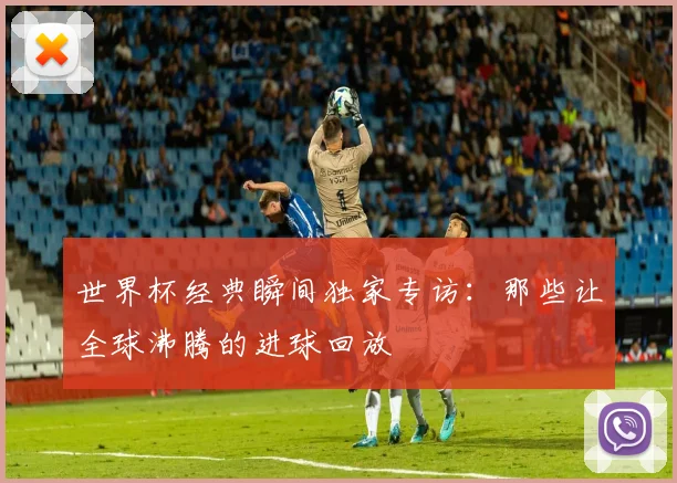 世界杯经典瞬间独家专访:那些让全球沸腾的进球回放