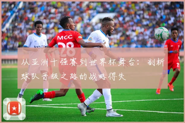 从亚洲十强赛到世界杯舞台：剖析球队晋级之路的战略得失