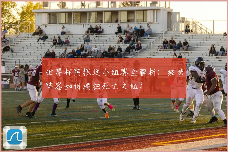 世界杯阿根廷小组赛全解析:经典阵容如何横扫死亡之组?