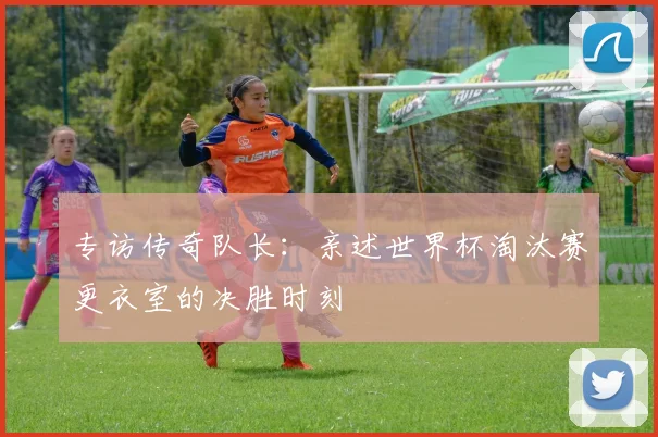 专访传奇队长：亲述世界杯淘汰赛更衣室的决胜时刻