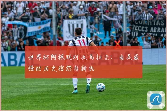 世界杯阿根廷对决乌拉圭:南美豪强的历史宿怨与新仇