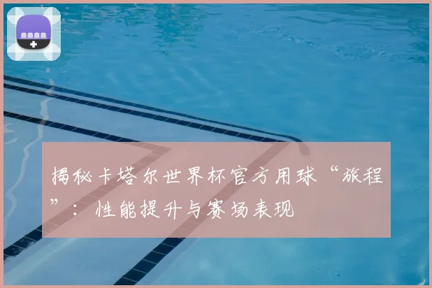 揭秘卡塔尔世界杯官方用球“旅程”：性能提升与赛场表现