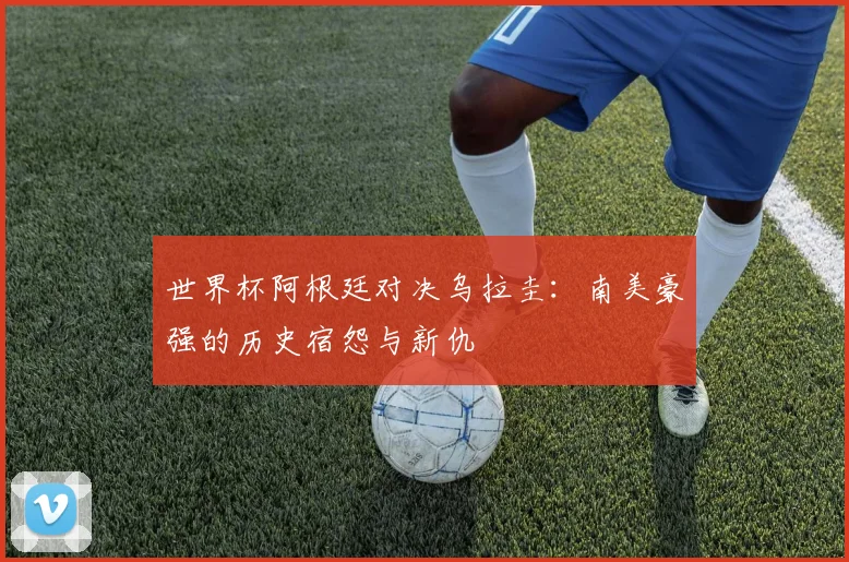 世界杯阿根廷对决乌拉圭:南美豪强的历史宿怨与新仇