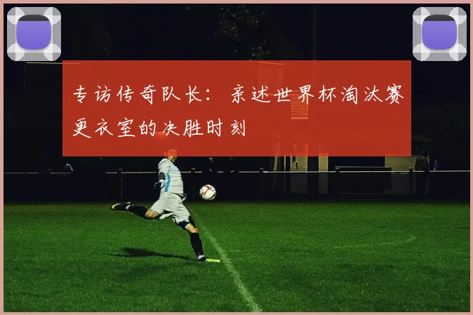 专访传奇队长：亲述世界杯淘汰赛更衣室的决胜时刻