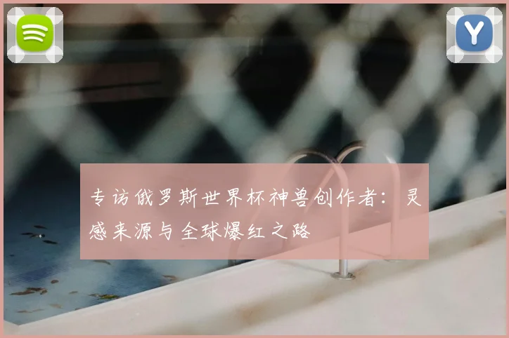 专访俄罗斯世界杯神兽创作者:灵感来源与全球爆红之路