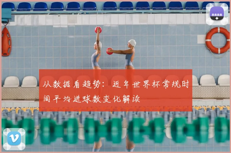 从数据看趋势:近年世界杯常规时间平均进球数变化解读