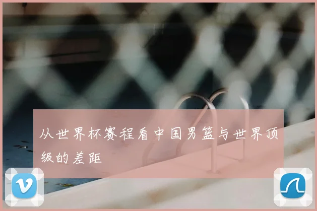从世界杯赛程看中国男篮与世界顶级的差距