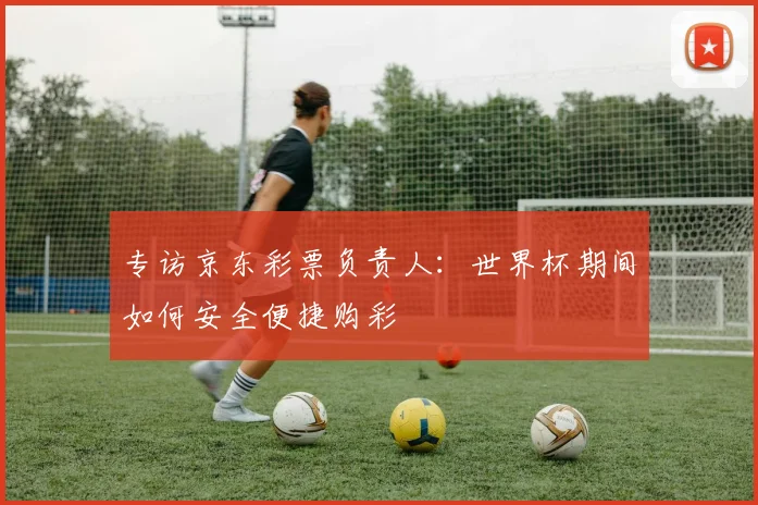 专访京东彩票负责人:世界杯期间如何安全便捷购彩