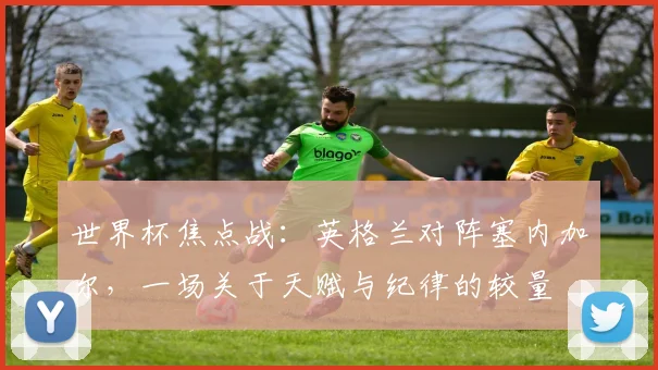 世界杯焦点战：英格兰对阵塞内加尔，一场关于天赋与纪律的较量