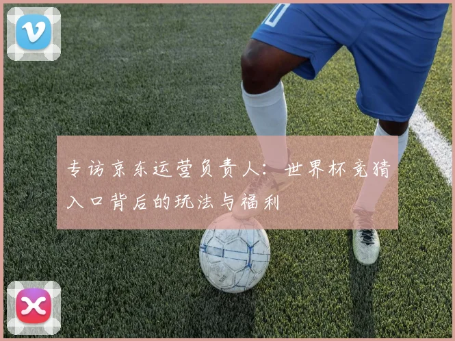 专访京东运营负责人:世界杯竞猜入口背后的玩法与福利