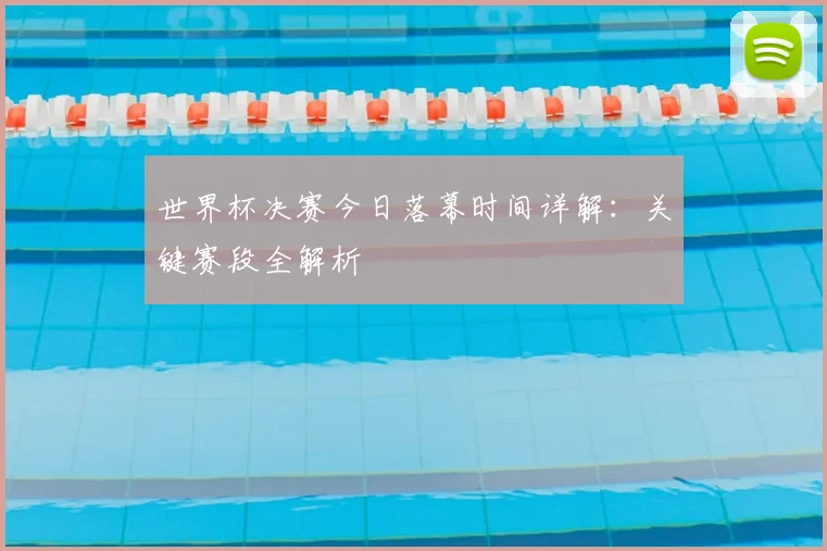 世界杯决赛今日落幕时间详解:关键赛段全解析