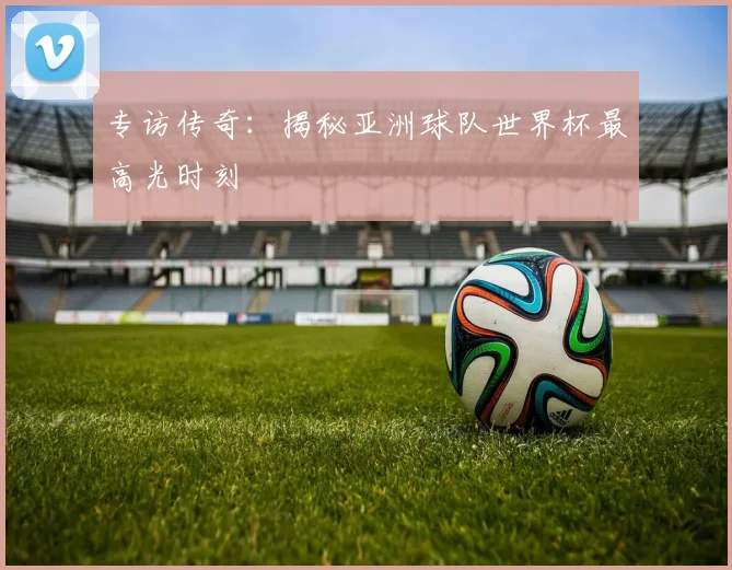 专访传奇:揭秘亚洲球队世界杯最高光时刻