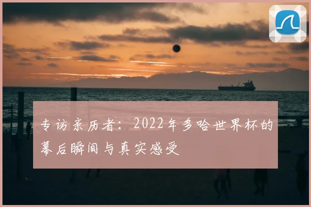 专访亲历者:2022年多哈世界杯的幕后瞬间与真实感受