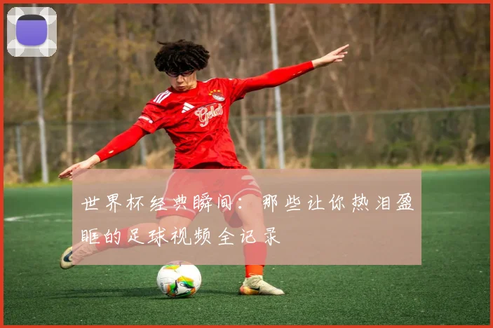 世界杯经典瞬间:那些让你热泪盈眶的足球视频全记录