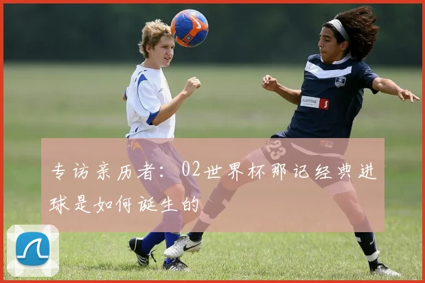 专访亲历者:02世界杯那记经典进球是如何诞生的