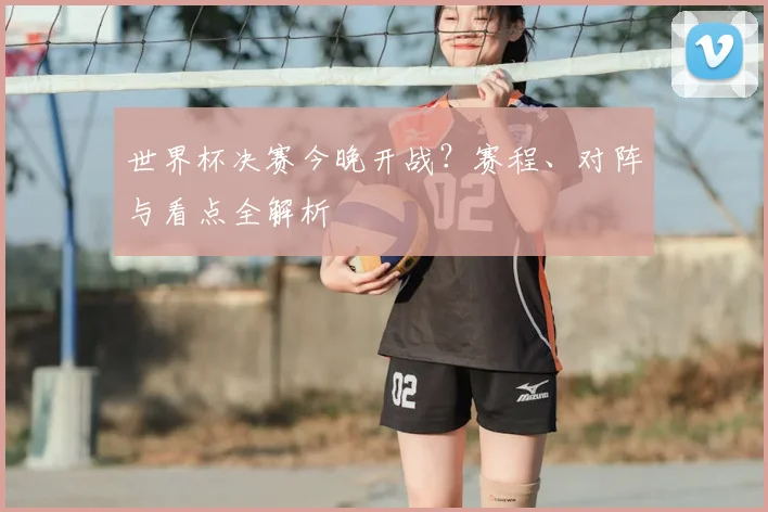 世界杯决赛今晚开战?赛程、对阵与看点全解析