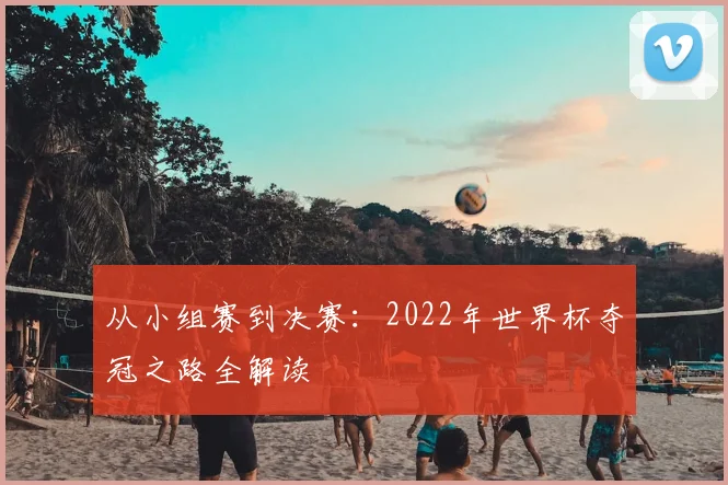 从小组赛到决赛:2022年世界杯夺冠之路全解读