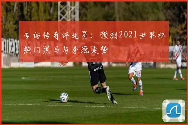 专访传奇评论员:预测2021世界杯热门黑马与夺冠走势
