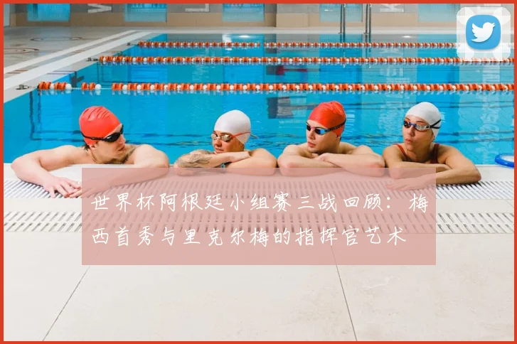 世界杯阿根廷小组赛三战回顾:梅西首秀与里克尔梅的指挥官艺术