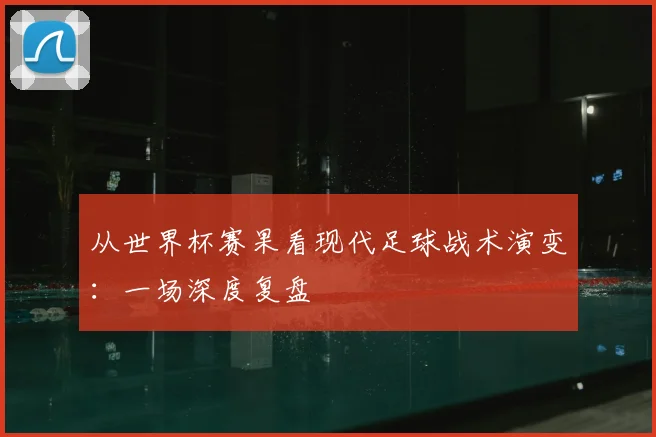 从世界杯赛果看现代足球战术演变:一场深度复盘
