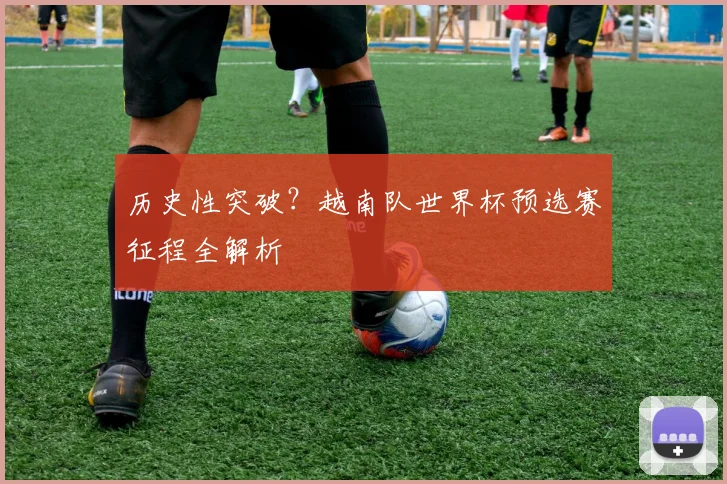 历史性突破?越南队世界杯预选赛征程全解析