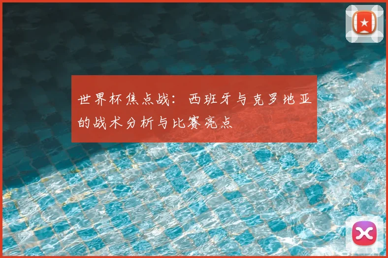 世界杯焦点战：西班牙与克罗地亚的战术分析与比赛亮点