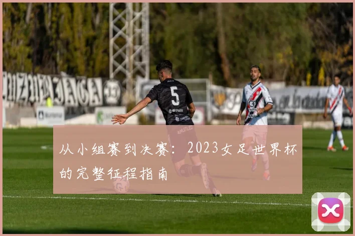 从小组赛到决赛:2023女足世界杯的完整征程指南