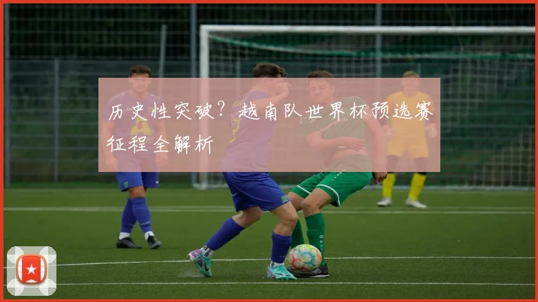 历史性突破?越南队世界杯预选赛征程全解析