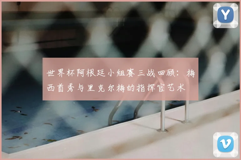 世界杯阿根廷小组赛三战回顾:梅西首秀与里克尔梅的指挥官艺术