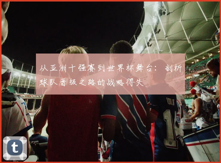 从亚洲十强赛到世界杯舞台：剖析球队晋级之路的战略得失